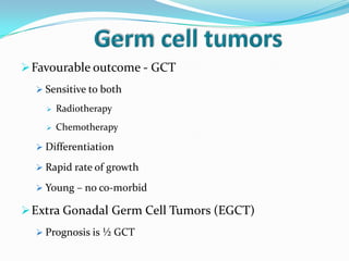 Favourable outcome - GCT
 Sensitive to both
 Radiotherapy
 Chemotherapy
 Differentiation
 Rapid rate of growth
 Young – no co-morbid
Extra Gonadal Germ Cell Tumors (EGCT)
 Prognosis is ½ GCT
 