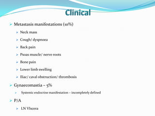  Metastasis manifestations (10%)
 Neck mass
 Cough/ dyspnoea
 Back pain
 Psoas muscle/ nerve roots
 Bone pain
 Lower limb swelling
 Iliac/ caval obstruction/ thrombosis
 Gynaecomastia – 5%
 Systemic endocrine manifestation – incompletely defined
 P/A
 LN VIscera
 