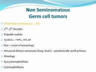  Chorionic carcinoma (1 – 2%)
 2ND, 3RD decades
 Palpable nodule
 ↑β-HCG - >99%, ↑PLAP
 Size ≈ extent of hemorrhage
 Advanced distant metastasis (lung, brain) – paradoxically small primary
 Histology
 Syncytiotrophoblasts
 Cytotrophoblasts
 