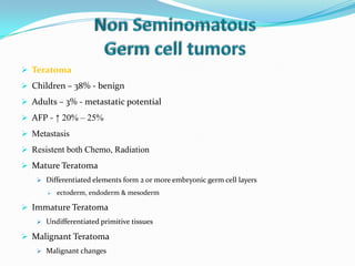  Teratoma
 Children – 38% - benign
 Adults – 3% - metastatic potential
 AFP - ↑ 20% – 25%
 Metastasis
 Resistent both Chemo, Radiation
 Mature Teratoma
 Differentiated elements form 2 or more embryonic germ cell layers
 ectoderm, endoderm & mesoderm
 Immature Teratoma
 Undifferentiated primitive tissues
 Malignant Teratoma
 Malignant changes
 