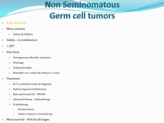  Yolk sac tumor
 Most common
 Infants & children
 Adults – in combination
 ↑ AFP
 Pure form
 Homogenous yellowish, mucinous
 Histology
 Embryoid bodies
 Resemble 1 to 2 week old embryos (<1 mm)
 Treatment
 80 % confined to testis at diagnosis
 Radical inguinal orchidectomy
 Retro peritoneal LN – RPLND
 Advanced disease – chemotherapy
 R adiotherapy
 Residual disease
 Failed to respond to chemotherapy
 Mean survival – 87% for all stages
 