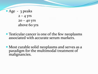  Age - 3 peaks
2 – 4 yrs
20 – 40 yrs
above 60 yrs
 Testicular cancer is one of the few neoplasms
associated with accurate serum markers.
 Most curable solid neoplasms and serves as a
paradigm for the multimodal treatment of
malignancies.
 