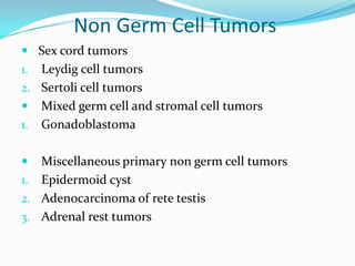 Non Germ Cell Tumors
 Sex cord tumors
1. Leydig cell tumors
2. Sertoli cell tumors
 Mixed germ cell and stromal cell tumors
1. Gonadoblastoma
 Miscellaneous primary non germ cell tumors
1. Epidermoid cyst
2. Adenocarcinoma of rete testis
3. Adrenal rest tumors
 
