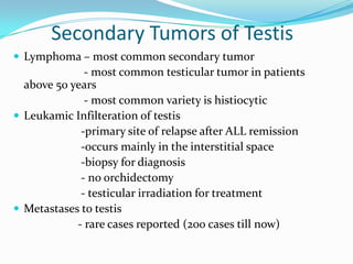 Secondary Tumors of Testis
 Lymphoma – most common secondary tumor
- most common testicular tumor in patients
above 50 years
- most common variety is histiocytic
 Leukamic Infilteration of testis
-primary site of relapse after ALL remission
-occurs mainly in the interstitial space
-biopsy for diagnosis
- no orchidectomy
- testicular irradiation for treatment
 Metastases to testis
- rare cases reported (200 cases till now)
 