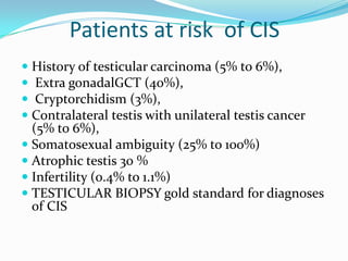 Patients at risk of CIS
 History of testicular carcinoma (5% to 6%),
 Extra gonadalGCT (40%),
 Cryptorchidism (3%),
 Contralateral testis with unilateral testis cancer
(5% to 6%),
 Somatosexual ambiguity (25% to 100%)
 Atrophic testis 30 %
 Infertility (0.4% to 1.1%)
 TESTICULAR BIOPSY gold standard for diagnoses
of CIS
 