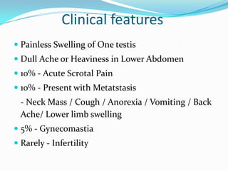 Clinical features
 Painless Swelling of One testis
 Dull Ache or Heaviness in Lower Abdomen
 10% - Acute Scrotal Pain
 10% - Present with Metatstasis
- Neck Mass / Cough / Anorexia / Vomiting / Back
Ache/ Lower limb swelling
 5% - Gynecomastia
 Rarely - Infertility
 