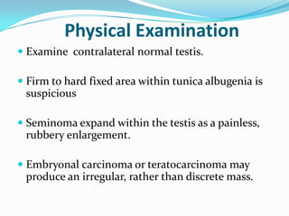Physical Examination
 Examine contralateral normal testis.
 Firm to hard fixed area within tunica albugenia is
suspicious
 Seminoma expand within the testis as a painless,
rubbery enlargement.
 Embryonal carcinoma or teratocarcinoma may
produce an irregular, rather than discrete mass.
 