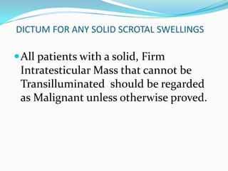 DICTUM FOR ANY SOLID SCROTAL SWELLINGS
All patients with a solid, Firm
Intratesticular Mass that cannot be
Transilluminated should be regarded
as Malignant unless otherwise proved.
 