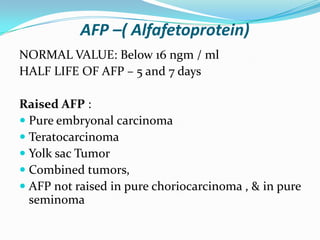 AFP –( Alfafetoprotein)
NORMAL VALUE: Below 16 ngm / ml
HALF LIFE OF AFP – 5 and 7 days
Raised AFP :
 Pure embryonal carcinoma
 Teratocarcinoma
 Yolk sac Tumor
 Combined tumors,
 AFP not raised in pure choriocarcinoma , & in pure
seminoma
 