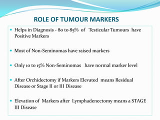 ROLE OF TUMOUR MARKERS
 Helps in Diagnosis - 80 to 85% of Testicular Tumours have
Positive Markers
 Most of Non-Seminomas have raised markers
 Only 10 to 15% Non-Seminomas have normal marker level
 After Orchidectomy if Markers Elevated means Residual
Disease or Stage II or III Disease
 Elevation of Markers after Lymphadenectomy means a STAGE
III Disease
 