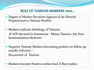 ROLE OF TUMOUR MARKERS cont...
 Degree of Marker Elevation Appears to be Directly
Proportional to Tumour Burden
 Markers indicate Histology of Tumour:
If AFP elevated in Seminoma - Means Tumour has Non-
Seminomatous elements
 Negative Tumour Markers becoming positive on follow up
usually indicates -
Recurrence of Tumour
 Markers become Positive earlier than X-Ray studies
 