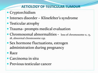 AETIOLOGY OF TESTICULAR TUMOUR
 Cryptorchidism
 Intersex disorder – Klinefelter’s syndrome
 Testicular atrophy
 Trauma- prompts medical evaluation
 Chromosomal abnormalities - loss of chromosome 11, 13,
18, abnormal chromosome 12p.
 Sex hormone fluctuations, estrogen
administration during pregnancy
 Race
 Carcinoma in situ
 Previous testicular cancer
 