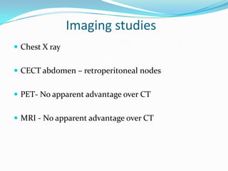 Imaging studies
 Chest X ray
 CECT abdomen – retroperitoneal nodes
 PET- No apparent advantage over CT
 MRI - No apparent advantage over CT
 
