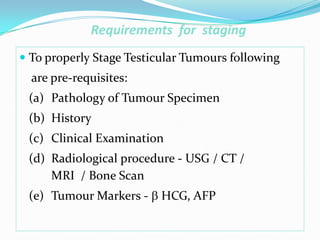 Requirements for staging
 To properly Stage Testicular Tumours following
are pre-requisites:
(a) Pathology of Tumour Specimen
(b) History
(c) Clinical Examination
(d) Radiological procedure - USG / CT /
MRI / Bone Scan
(e) Tumour Markers -  HCG, AFP
 