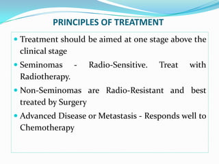 PRINCIPLES OF TREATMENT
 Treatment should be aimed at one stage above the
clinical stage
 Seminomas - Radio-Sensitive. Treat with
Radiotherapy.
 Non-Seminomas are Radio-Resistant and best
treated by Surgery
 Advanced Disease or Metastasis - Responds well to
Chemotherapy
 