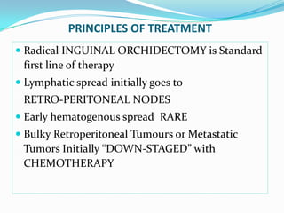 PRINCIPLES OF TREATMENT
 Radical INGUINAL ORCHIDECTOMY is Standard
first line of therapy
 Lymphatic spread initially goes to
RETRO-PERITONEAL NODES
 Early hematogenous spread RARE
 Bulky Retroperitoneal Tumours or Metastatic
Tumors Initially “DOWN-STAGED” with
CHEMOTHERAPY
 