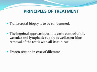 PRINCIPLES OF TREATMENT
 Transscrotal biopsy is to be condemned.
 The inguinal approach permits early control of the
vascular and lymphatic supply as well as en-bloc
removal of the testis with all its tunicae.
 Frozen section in case of dilemma.
 