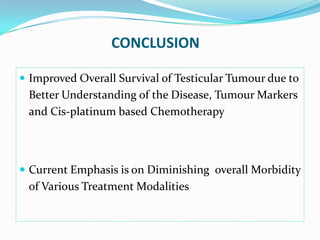 CONCLUSION
 Improved Overall Survival of Testicular Tumour due to
Better Understanding of the Disease, Tumour Markers
and Cis-platinum based Chemotherapy
 Current Emphasis is on Diminishing overall Morbidity
of Various Treatment Modalities
 