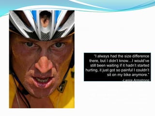 “I always had the size difference
there, but I didn’t know…I would’ve
still been waiting if it hadn’t started
hurting, it just got so painful I couldn’t
sit on my bike anymore.”
-Lance Armstrong
“I always had the size difference
there, but I didn’t know…I would’ve
still been waiting if it hadn’t started
hurting, it just got so painful I couldn’t
sit on my bike anymore.”
-Lance Armstrong
“I always had the size difference
there, but I didn’t know…I would’ve
still been waiting if it hadn’t started
hurting, it just got so painful I couldn’t
sit on my bike anymore.”
-Lance Armstrong
 