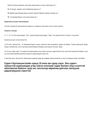 13.Олон нийтэд төдийлөн танил биш мэргэжлийн үг хэллэг хэрэглэдэг үү ?

    14. Та эелдэг, найрсаг, дотно байдлаар ярьдаг уу ?

    15. Өөрийн яриа бусдад ямар сэтгэгдэл төрүүлж байгааг анзаарч хянадаг уу ?

    16. Та ярихдаа бодож, үгээ цэнэж ярьдаг уу ?


Судалгааны үр дүнг боловсруулах


Тестийн түлхүүртэй туршигдагчийг хариултыг тохируулж нийт авсан оноог тооцож гаргана.


Сорилын түлхүүр


5 , 11, 12, 13 гэсэн асуултуудад “ Үгүй ” үлдсэн бусад асуултуудад “ Тийм ” гэж хариулсан бол тус бүрт 1 оноо авна.


Сорилын үр дүнг үнэлэх жишиглэл


12-16 оноо. Хангалттай . та өөрийнхөө бодол санааг оновчтой сайн илэрхийлж чаддаг юм байна. Тантай харилцсан бусад
хүмүүс тааламжтай, сэтгэл хангалуун байх бөгөөд хялбархан учир зүйгээ ололцож чадна.


10-12 оноо. Дунд зэрэг. Та хүмүүстэй харилцахдаа учир зүйгээ ололцож чадах боловч илүү нээлттэй ойлгомжтой байхын тулд
энэ чиглэлээр өөрийгөө дайчлан хөгжүүлж дадлагажуулах хэрэгтэй.


9- өөс бага оноо. Хангалтгүй. Харилцааны дадалд суралцах шийдвэр гаргаж ажиллах нь таны тулгамдсан зорилт юм байна.


Сурагч Булганцэнгэлийн хувьд 10 оноо авч дунд зэрэг. Энэ сурагч
хүмүүстэй харилцахдаа учир зүйгээ ололцож чадах боловч илүү нээлттэй
ойлгомжтой байхын тулд энэ чиглэлээр өөрийгөө дайчлан хөгжүүлж
дадлагажуулах хэрэгтэй.
 