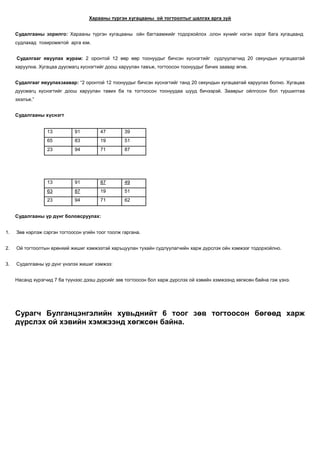 Харааны түргэн хугацааны ой тогтоолтыг шалгах арга зүй


     Судалгааны зорилго: Харааны түргэн хугацааны ойн багтаамжийг тодорхойлох .олон хүнийг нэгэн зэрэг бага хугацаанд
     судлахад тохиромжтой арга юм.


     Судалгааг явуулах журам: 2 оронтой 12 өөр өөр тоонуудыг бичсэн хүснэгтийг судлуулагчид 20 секундын хугацаатай
     харуулна. Хугацаа дуусмагц хүснэгтийг доош харуулан тавъж, тогтоосон тоонуудыг бичих заавар өгнө.


     Судалгааг явуулахзаавар: “2 оронтой 12 тоонуудыг бичсэн хүснэгтийг танд 20 секундын хугацаатай харуулах болно. Хугацаа
     дуусмагц хүснэгтийг доош харуулан тавих ба та тогтоосон тоонуудаа шууд бичээрэй. Зааврыг ойлгосон бол туршилтаа
     эхэлъе.”


     Судалгааны хүснэгт


                  13         91         47         39
                  65         83         19         51
                  23         94         71         87




                  13         91         87         49
                  63         87         19         51
                  23         94         71         62


     Судалгааны үр дүнг боловсруулах:


1.   Зөв нэрлэж сэргэн тогтоосон үгийн тоог тоолж гаргана.


2.   Ой тогтоолтын ерөнхий жишиг хэмжээтэй харъцуулан тухайн судлуулагчийн харж дүрслэх ойн хэмжээг тодорхойлно.


3.   Судалгааны үр дүнг үнэлэх жишиг хэмжээ:


     Насанд хүрэгчид 7 ба түүнээс дээш дүрсийг зөв тогтоосон бол харж дүрслэх ой хэвийн хэмжээнд хөгжсөн байна гэж үзнэ.




     Сурагч Булганцэнгэлийн хувьднийт 6 тоог зөв тогтоосон бөгөөд харж
     дүрслэх ой хэвийн хэмжээнд хөгжсөн байна.
 