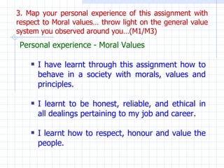 3. Map your personal experience of this assignment with respect to Moral values… throw light on the general value system y...