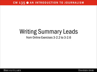 cm 1 35  an introduction to journalism




           Writing Summary Leads
                from Online Exercises 3-2.2 to 3-2.6




B RUCE C LARY                                          I NSTRUCTOR
 