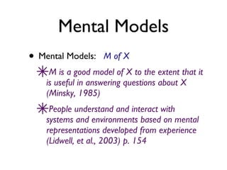 Mental Models Mental Models:  M of X M is a good model of X to the extent that it is useful in answering questions about X (Minsky, 1985) People understand and interact with systems and environments based on mental representations developed from experience (Lidwell, et al., 2003) p. 154 