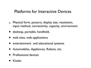 Platforms for Interactive Devices Physical form, posture, display size, resolution, input method, connectivity, capacity, environment desktop, portable, handheld,  web sites, web applications entertainment  and educational systems  Automobiles, Appliances, Robots, etc. Professional devices Kiosks 