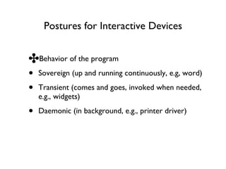 Postures for Interactive Devices Behavior of the program Sovereign (up and running continuously, e.g, word) Transient (comes and goes, invoked when needed, e.g., widgets) Daemonic (in background, e.g., printer driver) 