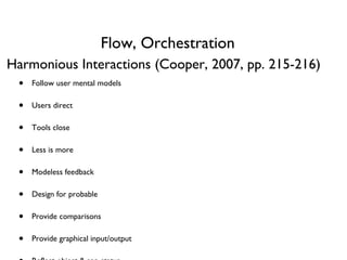 Flow, Orchestration Follow user mental models Users direct Tools close Less is more Modeless feedback Design for probable Provide comparisons Provide graphical input/output Reflect object & app status Avoid unnecessary reporting, blank slates Provide choices Hide ejector seat levers Optimize for responsiveness Harmonious Interactions (Cooper, 2007, pp. 215-216) 
