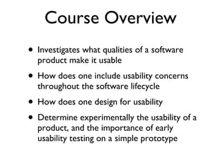 Course Overview Investigates what qualities of a software product make it usable  How does one include usability concerns throughout the software lifecycle How does one design for usability  Determine experimentally the usability of a product, and the importance of early usability testing on a simple prototype 