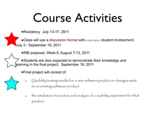 Course Activities Residency  July 13-17, 2011 Class will use a  discussion format  with  extensive  student involvement.  July 3 - September 19, 2011 IRB proposal, Week 6, August 7-13, 2011 Students are also expected to demonstrate their knowledge and learning in the final project.  September 19, 2011 Final project will consist of:  Usability testing results for a new software product or changes made to an existing software product  the simulation/execution and analysis of a usability experiment for that product 