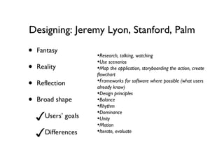 Designing: Jeremy Lyon, Stanford, Palm Fantasy Reality Reflection Broad shape Users’ goals Differences  Research, talking, watching Use scenarios Map the application, storyboarding the action, create flowchart Frameworks for software where possible (what users already know) Design principles Balance Rhythm Dominance Unity Motion Iterate, evaluate 