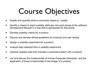 Course Objectives Qualify and quantify what is commonly meant by “usable” Identify a means to inject usability attributes into each phase of the software development lifecycle in a way that is appropriate for that phase Develop usability criteria for a product Discuss and develop ethical guidelines for products and user testing Design a usability experiment for a product. Analyze data collected from a usability experiment. Interpret usability data that indicates a potential problem with a product. List and discuss the fundamentals of Human-Computer Interaction   and the application of those fundamentals to the design of a product. 