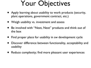 Your Objectives Apply learning about usability to work products (security, plant operations, government contract, etc.) Weigh usability vs. investment and assess  Be involved with “Next, Next” products and think out of the box Find proper place for usability in sw development cycle Discover difference between functionality, acceptability and usability Reduce complexity; find more pleasant user experiences 