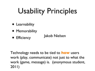 Usability Principles Learnability Memorability Efficiency Jakob Nielsen Technology needs to be tied to   how  users work (play, communicate) not just to what the work (game, message) is.  (anonymous student, 2011) 