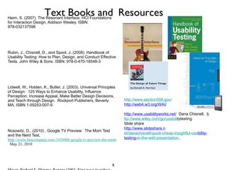 Norman, Donald, The Design of Future Things, (download from Amazon for Kindle, Kindle for PC or Kindle for Mac) Basic Books, New York Heim, S. (2007). The Resonant Interface: HCI Foundations for Interaction Design. Addison Wesley. ISBN: 978-032137596 Rubin, J., Chisnell, D., and Spool, J. (2008). Handbook of Usability Testing: How to Plan, Design, and Conduct Effective Tests. John Wiley & Sons. ISBN: 978-0-470-18548-3 Lidwell, W., Holden, K., Butler, J. (2003). Universal Principles of Design:  125 Ways to Enhance Usability, Influence Perception, Increase Appeal, Make Better Design Decisions, and Teach through Design.  Rockport Publishers, Beverly MA, ISBN 1-59253-007-9 Nosowitz, D., (2010) , Google TV Preview:  The Mom Test and the Nerd Test,  http://www.fastcompany.com/1650486/google-tv-preview-the-mom-test-and-thenerd-test   May 21, 2010 Mayer, Richard E, Moreno, Roxana (2003, Nine ways to reduce cognitive load in multimedia learning,  EDUCATIONAL PSYCHOLOGIST,  38 (1), 43–52 Text Books and   Resources http://www.section508.gov/   http://web4.w3.org/WAI/   http://www.usabilityworks.net/   Dana Chisnell,  h ttp://www.wiley.com/go /usabili tytesting  Slide share  http://www.slideshare.n et/danachisnell/quick-cheap-insightful-usa bility-testing- in-the-wild-presentation    