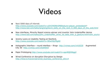 Videos Next 5000 days of internet.    http://www.youtube.com/watch?v=yDYCf4ONh5M&feature=player_embedded# !  http://www.ted.com/talks/lang/eng/kevin_kelly_on_the_next_5_000_days_of_the_web.html New interfaces, Minority Report science adviser and inventor John Underkoffler demos  http://www.ted.com/talks/john_underkoffler_drive_3d_data_with_a_gesture.html?utm_source=newsletter_weekly_2010-06-02 Jeremy Lyons on Usability Testing at Stanford,  http://www.youtube.com/watch?v=SEwCRpTEgA0   Holographic Interface – round interface – Ringo  http://vimeo.com/1416530   Augmented City 3D  http://vimeo.com/14294054 Paper Prototyping  http://www.youtube.com/watch?v=ppnRQD06ggY Wired Conference on disruption Disruptive by Design  http://fora.tv/live/wired/wired_business_conference_2011#   