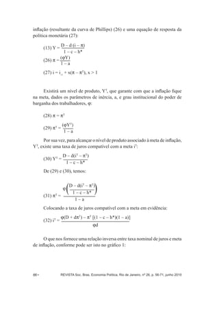 inflação (resultante da curva de Phillips) (26) e uma equação de resposta da 
política monetária (27): 
(13) Y = D – d (i – P	 
1 – c – h* 
(26) P = (JY) 
1 – a 
(27) i = i+ x(P – PT), x > 1 
-­1 Existirá um nível de produto, YT, que garante com que a inflação fique 
na meta, dados os parâmetros de inércia, a, e grau institucional do poder de 
barganha dos trabalhadores, J: 
(28) P = PT 
(29) P= (JYT	 
T 1 – a 
Por sua vez, para alcançar o nível de produto associado à meta de inflação, 
YT, existe uma taxa de juros compatível com a meta iT: 
(30) YT = D – d(iT – PT) 
1 – c – h* 
De (29) e (30), temos: 
J D – d(iT – PT) 
1 – c – h* 
1 – a 
(31) PT = 
Colocando a taxa de juros compatível com a meta em evidência: 
(32) iT = J(D + dPT) – PT [(1 – c – h*)(1 – a)] 
Jd 
O que nos fornece uma relação inversa entre taxa nominal de juros e meta 
de inflação, conforme pode ser isto no gráfico 1: 
66 • REVISTA Soc. Bras. Economia Política, Rio de Janeiro, nº 26, p. 56-­71, junho 2010 
 