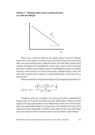 Gráfico 1 – Relação entre a taxa nominal de juros 
e a meta de inflação 
iT 
PT 
* 
Nesse caso, é possível observar que quanto maior a meta de inflação, 
menor será a taxa de juros nominal, logo a taxa real de juros será maior pelas 
duas vias (taxa nominal maior e inflação menor). Por outro lado, quanto maior 
o poder de barganha dos trabalhadores, maior será a taxa de juros necessária 
para levar a inflação à meta. Quanto maior a sensibilidade dos gastos em relação 
aos juros, menor precisa ser a taxa de juros para a inflação atingir a meta. Por 
outro lado, quanto maior a inércia e o supermultiplicador, maior deverá ser a 
taxa de juros. 
Podemos substituir a solução da taxa de juros (32) na equação do produto (13): 
(33) YT = Y* = 
PT (1 – c – h*)(1 – a) 
J 
(1 – c – h*) 
+ d 
Chegamos então aos resultados, em termos do produto e apacidade de 
longo prazo, de execução da política de meta inflacionária. Observa-­se pela 
equação (33) que quanto maior a meta inflacionária, maior será o nível de pro-­ 
duto e da capacidade produtiva no longo prazo. Isso significa um trade-­off de 
longo prazo entre capacidade e inflação, muito diferente do trade-­off de longo 
prazo do modelo do Novo Consenso entre nível de produto e hiperinflação. 
REVISTA Soc. Bras. Economia Política, Rio de Janeiro, nº 26, p. 56-­71, junho 2010 • 67 
 