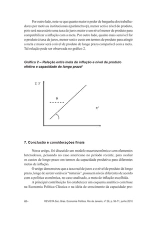 Por outro lado, nota-­se que quanto maior o poder de barganha dos trabalha-­ 
dores por motivos institucionais (parâmetro J), menor será o nível do produto, 
pois será necessário uma taxa de juros maior e um nível menor de produto para 
compatibilizar a inflação com a meta. Por outro lado, quanto mais sensível for 
o produto à taxa de juros, menor será o custo em termos de produto para atingir 
a meta e maior será o nível de produto de longo prazo compatível com a meta. 
Tal relação pode ser observada no gráfico 2. 
Gráfico 2 – Relação entre meta de inflação e nível de produto 
efetivo e capacidade de longo prazo6 
Y, Y 
Q 
7. Conclusão e considerações finais 
PT 
Nesse artigo, foi discutido um modelo macroeconômico com elementos 
heterodoxos, pensando no caso americano no período recente, para avaliar 
os custos de longo prazo em termos da capacidade produtiva para diferentes 
metas de inflação. 
O artigo demonstrou que a taxa real de juros e o nível de produto de longo 
prazo, longe de serem variáveis “naturais”, possuem níveis diferentes de acordo 
com a política econômica, no caso analisado, a meta de inflação escolhida. 
A principal contribuição foi estabelecer um esquema analítico com base 
na Economia Política Clássica e na idéia de crescimento da capacidade pro-­ 
68 • REVISTA Soc. Bras. Economia Política, Rio de Janeiro, nº 26, p. 56-­71, junho 2010 
 