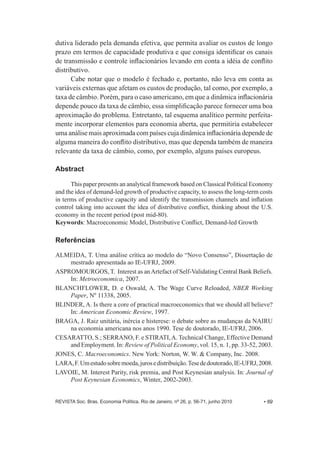 dutiva liderado pela demanda efetiva, que permita avaliar os custos de longo 
prazo em termos de capacidade produtiva e que consiga identificar os canais 
de transmissão e controle inflacionários levando em conta a idéia de conflito 
distributivo. 
Cabe notar que o modelo é fechado e, portanto, não leva em conta as 
variáveis externas que afetam os custos de produção, tal como, por exemplo, a 
taxa de câmbio. Porém, para o caso americano, em que a dinâmica inflacionária 
depende pouco da taxa de câmbio, essa simplificação parece fornecer uma boa 
aproximação do problema. Entretanto, tal esquema analítico permite perfeita-­ 
mente incorporar elementos para economia aberta, que permitiria estabelecer 
uma análise mais aproximada com países cuja dinâmica inflacionária depende de 
alguma maneira do conflito distributivo, mas que dependa também de maneira 
relevante da taxa de câmbio, como, por exemplo, alguns países europeus. 
Abstract 
This paper presents an analytical framework based on Classical Political Economy 
and the idea of demand-­led growth of productive capacity, to assess the long-­term costs 
in terms of productive capacity and identify the transmission channels and inflation 
control taking into account the idea of distributive conflict, thinking about the U.S. 
economy in the recent period (post mid-­80). 
Keywords: Macroeconomic Model, Distributive Conflict, Demand-­led Growth 
Referências 
ALMEIDA, T. Uma análise crítica ao modelo do “Novo Consenso”, Dissertação de 
mestrado apresentada ao IE-­UFRJ, 2009. 
ASPROMOURGOS, T. Interest as an Artefact of Self-­Validating Central Bank Beliefs. 
In: Metroeconomica, 2007. 
BLANCHFLOWER, D. e Oswald, A. The Wage Curve Reloaded, NBER Working 
Paper, Nº 11338, 2005. 
BLINDER, A. Is there a core of practical macroeconomics that we should all believe? 
In: American Economic Review, 1997. 
BRAGA, J. Raiz unitária, inércia e histerese: o debate sobre as mudanças da NAIRU 
na economia americana nos anos 1990. Tese de doutorado, IE-­UFRJ, 2006. 
CESARATTO, S.;; SERRANO, F. e STIRATI, A. Technical Change, Effective Demand 
and Employment. In: Review of Political Economy, vol. 15, n. 1, pp. 33-­52, 2003. 
JONES, C. Macroeconomics. New York: Norton, W. W. & Company, Inc. 2008. 
LARA, F. Um estudo sobre moeda, juros e distribuição. Tese de doutorado, IE-­UFRJ, 2008. 
LAVOIE, M. Interest Parity, risk premia, and Post Keynesian analysis. In: Journal of 
Post Keynesian Economics, Winter, 2002-­2003. 
REVISTA Soc. Bras. Economia Política, Rio de Janeiro, nº 26, p. 56-­71, junho 2010 • 69 
 