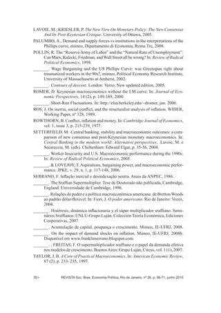 LAVOIE, M.;; KRIESLER, P. The New View On Monetary Policy: The New Consensus 
And Its Post-­Keynesian Critique. University of Ottawa, 2005. 
PALUMBO, A., Demand and supply forces vs institutions in the interpretations of the 
Phillips curve, mimeo, Dipartamento di Economia, Roma Tre, 2008. 
POLLIN, R. The “Reserve Army of Labor” and the “Natural Rate of Unemployment”: 
Can Marx, Kalecki, Friedman, and Wall Street all be wrong? In: Review of Radical 
Political Economics, 1998. 
_______. Wage Bargaining and the US Phillips Curve: was Greenspan right about 
traumatized workers in the 90s?, mimeo, Political Economy Research Institute, 
University of Massachusetts at Amherst, 2002. 
_______. Contours of descent. London: Verso, New updated edition, 2005. 
ROMER, D. Keynesian macroeconomics without the LM curve. In: Journal of Eco-­ 
nomic Perspectives, 14 (2), p. 149-­169, 2000. 
_______. Short-­Run Fluctuations. In: http://elsa.berkeley.edu/~dromer, jan. 2006. 
ROS, J. On inertia, social conflict, and the structuralist analysis of inflation. WIDER, 
Working Paper, nº 128, 1989. 
ROWTHORN, B. Conflict, inflation and money. In: Cambridge Journal of Economics, 
vol. 1, issue 3, p. 215-­239, 1977. 
SETTERFIELD. M. Central banking, stability and macroeconomic outcomes: a com-­ 
parison of new consensus and post-­Keynesian monetary macroeconomics. In: 
Central Banking in the modern world: Alternative perspectives. Lavoie, M. e 
Secareccia, M. (eds). Cheltenham: Edward Elgar, p. 35-­56, 2004. 
_______. Worker Insecurity and U.S. Macroeconomic performance during the 1990s. 
In: Review of Radical Political Economics, 2005. 
_______. & LOVEJOY, T. Aspirations, bargaining power, and macroeconomic perfor-­ 
mance. JPKE, v. 29, n. 1, p. 117-­148, 2006. 
SERRANO, F. Inflação inercial e desindexação neutra. Anais da ANPEC, 1986. 
_______. The Sraffian Supermultiplier. Tese de Doutorado não publicada, Cambridge, 
England: Universidade de Cambridge, 1996. 
_______. Relações de poder e a política macroeconômica americana: de Bretton Woods 
ao padrão dólar-­flexível. In: Fiori, J. O poder americano. Rio de Janeiro: Vozes, 
2004. 
_______. Histéresis, dinámica inflacionaria y el súper multiplicador sraffiano. Semi-­ 
nários Sraffianos: UNLU-­Grupo Luján. Colección Teoría Económica, Ediciones 
Cooperativas, 2007. 
_______. Acumulação de capital, poupança e crescimento. Mimeo, IE-­UFRJ, 2008. 
_______. On the impact of demand shocks on inflation. Mimeo, IE-­UFRJ, 2008b. 
Disponível em www.franklinserrano.blogspot.com. 
_______. ;; FREITAS, F. O supermultiplicador sraffiano e o papel da demanda efetiva 
nos modelos de crescimento. Buenos Aires: Grupo Luján, Circus, vol. 1 (1), 2007. 
TAYLOR, J. B. A Core of Practical Macroeconomics. In: American Economic Review, 
87 (2), p. 233–235, 1997. 
70 • REVISTA Soc. Bras. Economia Política, Rio de Janeiro, nº 26, p. 56-­71, junho 2010 
 