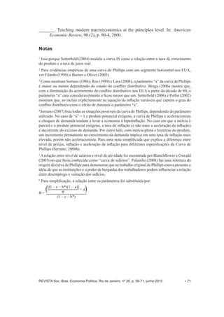 _______. Teaching modern macroeconomics at the principles level. In: American 
Economic Review, 90 (2), p. 90-­4, 2000. 
Notas 
1 Isso porque Setterfield (2004) modela a curva IS como a relação entre a taxa de crescimento 
do produto e a taxa de juros real. 
2 Para evidências empíricas de uma curva de Phillips com um segmento horizontal nos EUA, 
ver Filardo (1998) e Barnes e Olivei (2003). 
3 Como mostram Serrano (1986), Ros (1989) e Lara (2008), o parâmetro “a” da curva de Phillips 
é maior ou menor dependendo do estado do conflito distributivo. Braga (2006) mostra que, 
com a diminuição do acirramento do conflito distributivo nos EUA a partir da década de 80, o 
parâmetro “a” caiu consideravelmente e ficou menor que um. Setterfield (2006) e Pollin (2002) 
mostram que, ao incluir explicitamente na equação da inflação variáveis que captem o grau do 
conflito distributivo tem o efeito de diminuir o parâmetro “a”. 
4 Serrano (2007) lista todas as situações possíveis da curva de Phillips, dependendo do parâmetro 
utilizado. No caso de “a” = 1 e produto potencial exógeno, a curva de Phillips é aceleracionista 
e choques de demanda tendem a levar a economia à hiperinflação. No caso em que a inércia é 
parcial e o produto potencial exógeno, a taxa de inflação (e não mais a aceleração da inflação) 
é decorrente do excesso de demanda. Por outro lado, com inércia plena e histerese do produto, 
um incremento permanente no crescimento da demanda implica em uma taxa de inflação mais 
elevada, porém não aceleracionista. Para uma nota simplificada que explica a diferença entre 
nível de preços, inflação e aceleração da inflação para diferentes especificações da Curva de 
Phillips (Serrano, 2008b). 
5 A relação entre nível de salários e nível de atividade foi encontrada por Blanchflower e Oswald 
(2005) no que ficou conhecida como “curva de salários”. Palumbo (2008) faz uma releitura da 
origem da curva de Phillips para demonstrar que no trabalho original de Phillips estava presente a 
idéia de que as instituições e o poder de barganha dos trabalhadores podem influenciar a relação 
entre desemprego e variação dos salários. 
6 Para simplificação, a relação entre os parâmetros foi substituída por: 
Q = 
[(1 – c – h*)(1 – a)] + d 
J 
(1 – c – h*) 
REVISTA Soc. Bras. Economia Política, Rio de Janeiro, nº 26, p. 56-­71, junho 2010 • 71 
