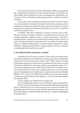 Por outro lado, há autores (Serrano, 2004;; Braga, 2006) que argumentam 
que a diminuição da inflação nos EUA no período recente foi controlada, em 
larga medida, pela diminuição do poder de barganha dos trabalhadores, de-­ 
corrente de diversos fenômenos institucionais, políticos e também de política 
econômica. 
Nesse artigo, serão discutidas as limitações do modelo do Novo Consen-­ 
so e a incorporação de elementos heterodoxos dentro desse arcabouço, com a 
finalidade de construir um modelo alternativo que permita avaliar os custos de 
longo prazo desta política econômica, pensando no caso dos EUA no período 
recente (pós meados de 80). 
O trabalho, além dessa introdução, articula-­se em mais cinco seções, 
além da conclusão. Na Seção 2, discute-­se o modelo do Novo Consenso, seus 
resultados principais e algumas críticas. A terceira seção discute a visão da ca-­ 
pacidade produtiva dentro de um arcabouço da Economia Política Clássica. A 
seção 4 incorpora elementos de demanda efetiva ao modelo. Na quinta seção, 
discute-­se a dinâmica inflacionária e a regra de política econômica. A seção 6 
estabelece o fechamento do modelo e a solução analítica. Por fim, a conclusão 
e considerações finais são feitas na seção 7. 
2. O modelo do Novo Consenso e críticas 
O modelo do Novo Consenso constitui o núcleo teórico de modelos práti-­ 
cos que têm a intenção de avaliar políticas econômicas por diversos organismos 
oficiais nos EUA e em outros países (Taylor, 1997, 2000), inclusive servindo 
de inspiração teórica para vários países que implantaram um sistema de metas 
inflacionárias (SMI). Sua versão mais simples vem ganhando espaço nos li-­ 
vros-­texto de graduação (Jones, 2008;; Romer, 2006), mas é consistente com a 
teoria desenvolvida nos textos mais avançados (que levam em conta questões 
como microfundamentos). O modelo do novo consenso para economia fechada 
(Blinder, 1997;; Taylor, 1997, 2000;; Romer, 2000), nesta versão mais simples, 
é conhecido como o modelo das três equações, e foi extensivamente analisado 
por Almeida (2009). 
As três equações que fundamentam o modelo são: 
(1) Uma equação que define a curva de Phillips do tipo aceleracionista;; 
(2) Uma curva IS, relacionando o hiato do produto (diferença entre produto 
efetivo e potencial) com o nível da taxa real de juros e da taxa de câmbio real;; 
O produto potencial restrito pelo lado da oferta, dependente dos estoques dos 
fatores de produção e da produtividade desses fatores, e exógeno e independente 
do produto efetivo. 
REVISTA Soc. Bras. Economia Política, Rio de Janeiro, nº 26, p. 56-­71, junho 2010 • 57 
 