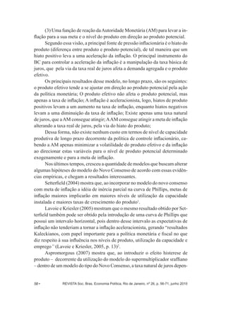 (3) Uma função de reação da Autoridade Monetária (AM) para levar a in-­ 
flação para a sua meta e o nível do produto em direção ao produto potencial. 
Segundo essa visão, a principal fonte de pressão inflacionária é o hiato do 
produto (diferença entre produto e produto potencial), de tal maneira que um 
hiato positivo leva a uma aceleração da inflação. O principal instrumento do 
BC para controlar a aceleração da inflação é a manipulação da taxa básica de 
juros, que pela via da taxa real de juros afeta a demanda agregada e o produto 
efetivo. 
Os principais resultados desse modelo, no longo prazo, são os seguintes: 
o produto efetivo tende a se ajustar em direção ao produto potencial pela ação 
da política monetária;; O produto efetivo não afeta o produto potencial, mas 
apenas a taxa de inflação;; A inflação é aceleracionista, logo, hiatos de produto 
positivos levam a um aumento na taxa de inflação, enquanto hiatos negativos 
levam a uma diminuição da taxa de inflação;; Existe apenas uma taxa natural 
de juros, que a AM consegue atingir;; A AM consegue atingir a meta de inflação 
alterando a taxa real de juros, pela via do hiato do produto;; 
Dessa forma, não existe nenhum custo em termos de nível de capacidade 
produtiva de longo prazo decorrente da política de controle inflacionário, ca-­ 
bendo a AM apenas minimizar a volatilidade do produto efetivo e da inflação 
ao direcionar estas variáveis para o nível de produto potencial determinado 
exogenamente e para a meta de inflação. 
Nos últimos tempos, cresceu a quantidade de modelos que buscam alterar 
algumas hipóteses do modelo do Novo Consenso de acordo com essas evidên-­ 
cias empíricas, e chegam a resultados interessantes. 
Setterfield (2004) mostra que, ao incorporar no modelo do novo consenso 
com meta de inflação a idéia de inércia parcial na curva de Phillips, metas de 
inflação maiores implicarão em maiores níveis de utilização da capacidade 
instalada e maiores taxas de crescimento do produto1. 
Lavoie e Kriesler (2005) mostram que o mesmo resultado obtido por Set-­ 
terfield também pode ser obtido pela introdução de uma curva de Phillips que 
possui um intervalo horizontal, pois dentro desse intervalo as expectativas de 
inflação não tenderiam a tornar a inflação aceleracionista, gerando “resultados 
Kaleckianos, com papel importante para a política monetária e fiscal no que 
diz respeito à sua influência nos níveis de produto, utilização da capacidade e 
emprego” (Lavoie e Kriesler, 2005, p. 13)2. 
Aspromorgous (2007) mostra que, ao introduzir o efeito histerese de 
produto – decorrente da utilização do modelo do supermultiplicador sraffiano 
– dentro de um modelo do tipo do Novo Consenso, a taxa natural de juros depen-­ 
58 • REVISTA Soc. Bras. Economia Política, Rio de Janeiro, nº 26, p. 56-­71, junho 2010 
 