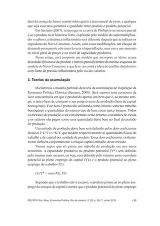 derá da crença do banco central sobre qual é a taxa natural de juros, e qualquer 
que seja essa taxa garantirá a igualdade entre produto e produto potencial. 
Em Serrano (2007), vemos que se a curva de Phillips tiver inércia parcial 
e se o produto tiver histerese forte, explicado pelo modelo do supermultiplica-­ 
dor sraffiano, a dinâmica inflacionária será diferente daquela que acreditam os 
seguidores do Novo Consenso. Assim, com essas modificações, um choque de 
demanda permanente não mais levaria a hiperinflação, mas sim a um aumento 
no nível geral de preços e no nível de capacidade produtiva. 
Nesse artigo, será proposto um modelo que incorpore as idéias acima 
discutidas (histerese do produto e inércia parcial) dentro do mesmo esquema do 
modelo do Novo Consenso, e que leve em conta a idéia de conflito distributivo 
com fonte de pressão inflacionária pela via dos salários. 
3. Teorias da acumulação 
Iniciaremos o modelo partindo da teoria da acumulação de inspiração da 
Economia Política Clássica (Serrano, 2008). Será suposta uma economia de 
livre concorrência em que é produzido apenas um bem que é, ao mesmo tem-­ 
po, o único bem de consumo e seu próprio meio de produção (bem de capital 
homogêneo). Este bem é produzido utilizando como insumo somente trabalho 
homogêneo e quantidades do mesmo tipo de bem como único insumo. Todos 
os métodos de produção a ser considerados terão retornos constantes de escala 
e os salários são pagos como uma quantidade deste bem no final do período 
de produção. 
Um método de produção deste bem será definido pelos dois coeficientes 
técnicos l=L/Y e v=K/Y, que medem respectivamente as quantidades físicas de 
trabalho e de capital por unidade de produto. Estes dois coeficientes evidente-­ 
mente definem conjuntamente a relação capital-­trabalho deste método. 
Vamos supor que só exista um método de produção em uso nesta 
economia. A capacidade produtiva ou produto potencial (Y*) será definido 
pelo insumo mais escasso, ou seja, será definido pelo mínimo entre o produto 
potencial ao pleno emprego do capital (Yk) e o produto potencial ao pleno 
emprego do trabalho (Yl): 
(1) Y* = min (Yk, Yl) 
Supondo que o trabalho não é escasso, o produto potencial ao pleno em-­ 
prego do estoque de capital é menor que o produto potencial de pleno emprego 
REVISTA Soc. Bras. Economia Política, Rio de Janeiro, nº 26, p. 56-­71, junho 2010 • 59 
 