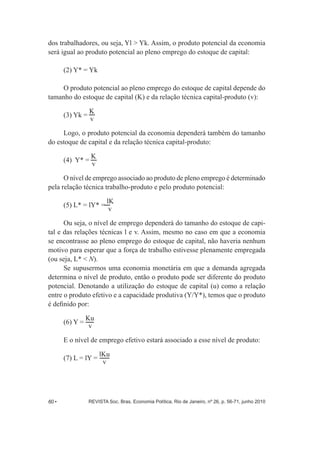 dos trabalhadores, ou seja, Yl > Yk. Assim, o produto potencial da economia 
será igual ao produto potencial ao pleno emprego do estoque de capital: 
(2) Y* = Yk 
O produto potencial ao pleno emprego do estoque de capital depende do 
tamanho do estoque de capital (K) e da relação técnica capital-­produto (v): 
(3) Yk = Kv 
Logo, o produto potencial da economia dependerá também do tamanho 
do estoque de capital e da relação técnica capital-­produto: 
(4) Y* = Kv 
O nível de emprego associado ao produto de pleno emprego é determinado 
pela relação técnica trabalho-­produto e pelo produto potencial: 
(5) L* = lY* = lK 
v 
Ou seja, o nível de emprego dependerá do tamanho do estoque de capi-­ 
tal e das relações técnicas l e v. Assim, mesmo no caso em que a economia 
se encontrasse ao pleno emprego do estoque de capital, não haveria nenhum 
motivo para esperar que a força de trabalho estivesse plenamente empregada 
(ou seja, L* < N). 
Se supusermos uma economia monetária em que a demanda agregada 
determina o nível de produto, então o produto pode ser diferente do produto 
potencial. Denotando a utilização do estoque de capital (u) como a relação 
entre o produto efetivo e a capacidade produtiva (Y/Y*), temos que o produto 
é definido por: 
(6) Y = Ku 
v 
E o nível de emprego efetivo estará associado a esse nível de produto: 
(7) L = lY = lKu 
v 
60 • REVISTA Soc. Bras. Economia Política, Rio de Janeiro, nº 26, p. 56-­71, junho 2010 
 