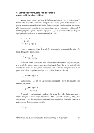 4. Demanda efetiva, taxa real de juros e 
supermultiplicador sraffiano 
Vamos supor uma economia fechada sem governo, com investimento (I) 
totalmente induzido e consumo em parte autônomo (Z) e parte induzido. Os 
gastos autônomos se referem àqueles financiados por crédito, como, por exem-­ 
plo, o consumo de bens duráveis e automóveis e o investimento residencial. A 
renda agregada é igual à despesa agregada (8), e os determinantes da despesa 
agregada são definidos pelas equações (9) e (10): 
(8) Y = I + C 
(9) I = hY 
(10) C = c(Y) + Z 
Logo, o produto efetivo depende do tamanho do supermultiplicador e do 
nível dos gastos autônomos. 
Z 
(11) Y = (1 – c – h) 
Podemos supor que existe uma relação entre a taxa real de juros ex-­post 
e o nível dos gastos autônomos, principalmente bens duráveis, automóveis, 
construção civil, etc. Os gatos autônomos em parte são exógenos (D) e em 
parte dependem negativamente da taxa real de juros (r = i – P). 
(12) Z = D – d (i – P) 
Substituindo (12) em (11), podemos relacionar o nível do produto com 
taxa de juros real: 
(13) Y = D – d (i – P	 
1 – c – h 
A taxa de crescimento do produto efetivo vai depender da taxa de cresci-­ 
mento dos gastos autônomos, z (Serrano, 1996;; Cesaratto e outros, 2003). Por 
outro lado, a taxa de crescimento do produto potencial vai depender da taxa de 
crescimento do estoque de capital: 
(14) g = z 
REVISTA Soc. Bras. Economia Política, Rio de Janeiro, nº 26, p. 56-­71, junho 2010 • 61 
 